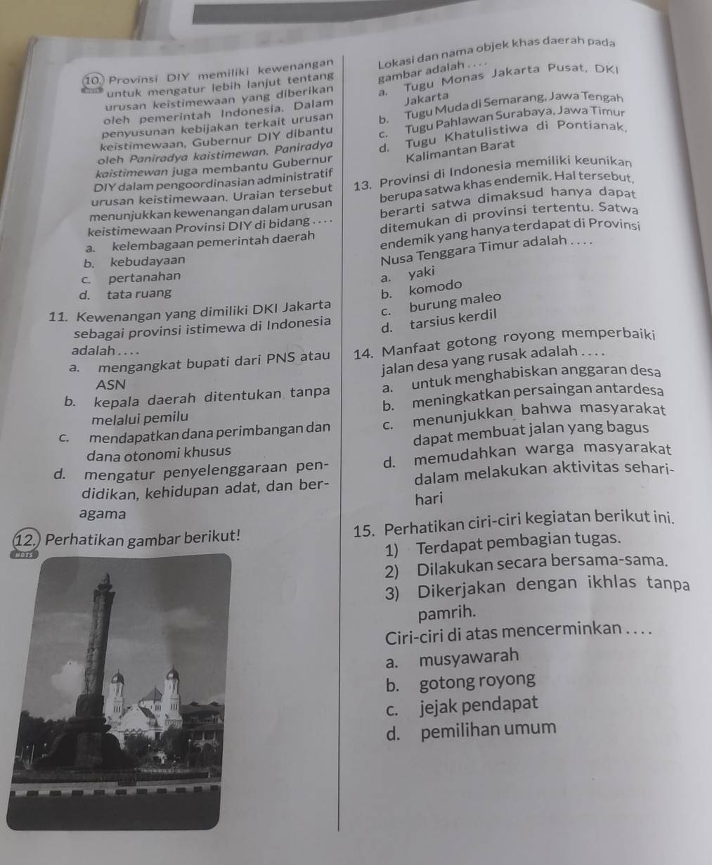 Provinsi DIY memiliki kewenangan Lokasi dan nama objek khas daerah pada
untuk mengatur lebih lanjut tentang gambar adalah . . . .
oleh pemerintah Indonesia. Dalam a. Tugu Monas Jakarta Pusat, DKI
Jakarta
urusan keistimewaan yang diberikan
penyusunan kebijakan terkait urusan b. Tugu Muda di Semarang, Jawa Tengah
keistimewaan, Gubernur DIY dibantu c. Tugu Pahlawan Surabaya, Jawa Timur
oleh Paniradya kaistimewan. Paniradya d. Tugu Khatulistiwa di Pontianak,
kaistimewan juga membantu Gubernur Kalimantan Barat
DIY dalam pengoordinasian administratif
urusan keistimewaan. Uraian tersebut 13. Provinsi di Indonesia memiliki keunikan
menunjukkan kewenangan dalam urusan berupa satwa khas endemik. Hal tersebut,
keistimewaan Provinsi DIY di bidang . · · · berarti satwa dimaksud hanya dapat
ditemukan di provinsi tertentu. Satwa
a. kelembagaan pemerintah daerah endemik yang hanya terdapat dí Provinsi
b. kebudayaan
Nusa Tenggara Timur adalah . . . .
c. pertanahan
a. yaki
d. tata ruang
b. komodo
11. Kewenangan yang dimiliki DKI Jakarta
c. burung maleo
sebagai provinsi istimewa di Indonesia
d. tarsius kerdil
adalah . . . .
a. mengangkat bupati dari PNS atau 14. Manfaat gotong royong memperbaiki
jalan desa yang rusak adalah . . . .
ASN
b. kepala daerah ditentukan tanpa a. untuk menghabiskan anggaran desa
melalui pemilu b. meningkatkan persaingan antardesa
c. mendapatkan dana perimbangan dan c. menunjukkan bahwa masyarakat
dana otonomi khusus dapat membuat jalan yang bagus
d. mengatur penyelenggaraan pen- d. memudahkan warga masyarakat
didikan, kehidupan adat, dan ber- dalam melakukan aktivitas sehari-
hari
agama
12.) Perhatikan gambar berikut! 15. Perhatikan ciri-ciri kegiatan berikut ini.
1) Terdapat pembagian tugas.
2) Dilakukan secara bersama-sama.
3) Dikerjakan dengan ikhlas tanpa
pamrih.
Ciri-ciri di atas mencerminkan . . . .
a. musyawarah
b. gotong royong
c. jejak pendapat
d. pemilihan umum