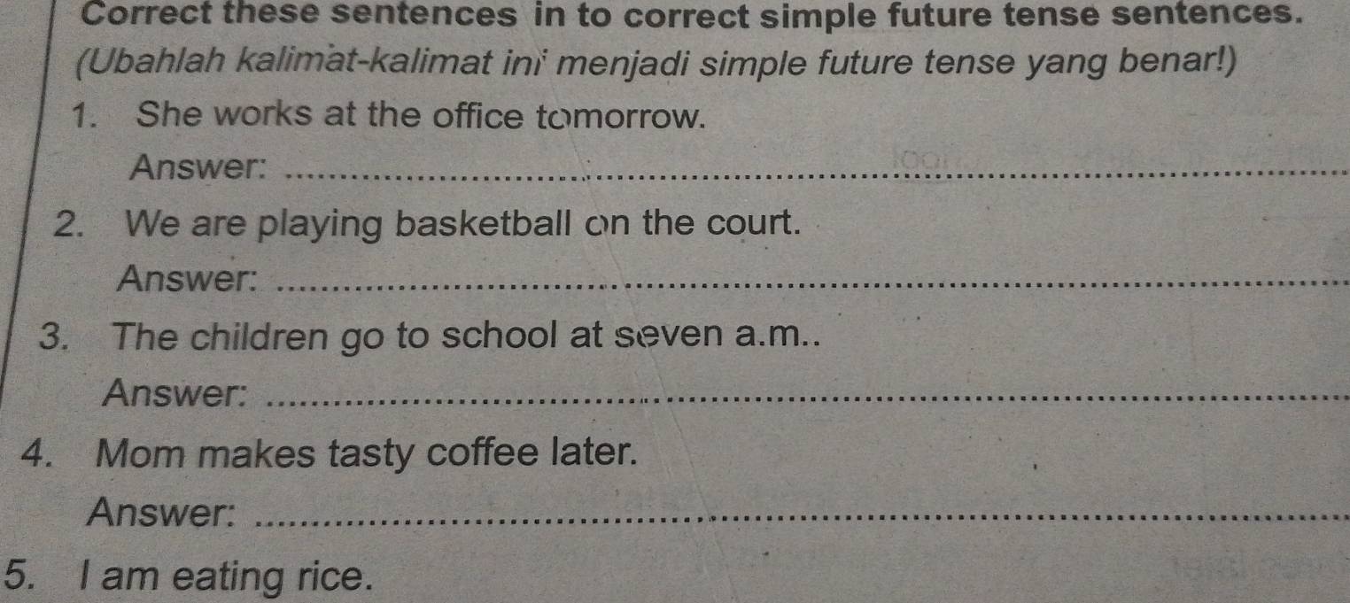 Correct these sentences in to correct simple future tense sentences. 
(Ubahlah kalimat-kalimat ini menjadi simple future tense yang benar!) 
1. She works at the office tomorrow. 
Answer:_ 
2. We are playing basketball on the court. 
Answer:_ 
3. The children go to school at seven a.m.. 
Answer:_ 
4. Mom makes tasty coffee later. 
Answer:_ 
5. I am eating rice.