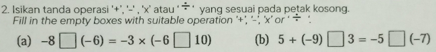 Isikan tanda operasi '+’, '-' , ' x ’ atau ‘- ‘ yang sesuai pada petak kosong. 
Fill in the empty boxes with suitable operation '+’, '-’, 'x’ or ‘ ÷ '. 
(a) -8□ (-6)=-3* (-6□ 10) (b) 5+(-9)□ 3=-5□ (-7)