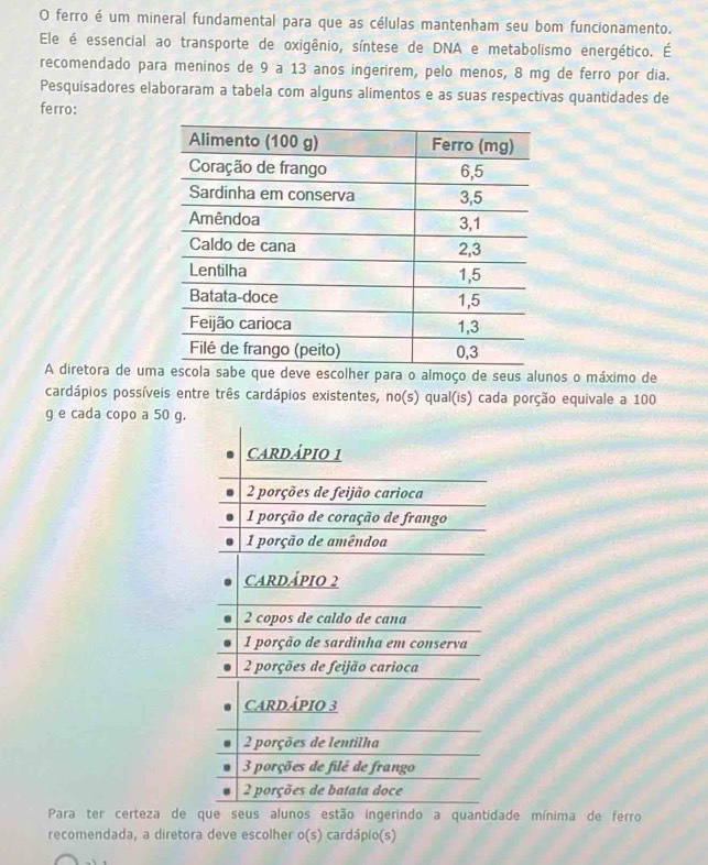 ferro é um mineral fundamental para que as células mantenham seu bom funcionamento. 
Ele é essencial ao transporte de oxigênio, síntese de DNA e metabolismo energético. É 
recomendado para meninos de 9 a 13 anos ingerirem, pelo menos, 8 mg de ferro por dia. 
Pesquisadores elaboraram a tabela com alguns alimentos e as suas respectivas quantidades de 
ferro: 
A diretora de umscolher para o almoço de seus alunos o máximo de 
cardápios possíveis entre três cardápios existentes, no(s) qual(is) cada porção equivale a 100
g e cada copo a 50 g. 
Para ter certeza de qo ingerindo a quantidade mínima de ferro 
recomendada, a diretora deve escolher o(s) cardápio(s)