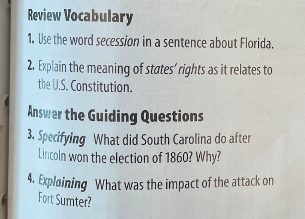 Review Vocabulary 
1. Use the word secession in a sentence about Florida. 
2. Explain the meaning of states’ rights as it relates to 
the U.S. Constitution. 
Answer the Guiding Questions 
3. Specifying What did South Carolina do after 
Lincoln won the election of 1860? Why? 
4. Explaining What was the impact of the attack on 
Fort Sumter?