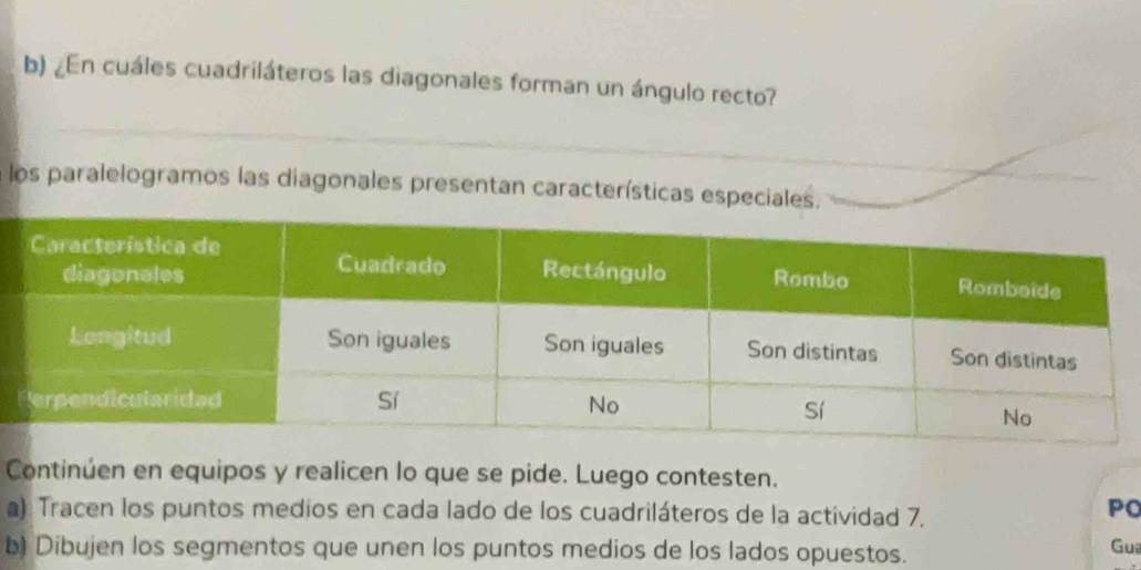 ¿En cuáles cuadriláteros las diagonales forman un ángulo recto? 
los paralelogramos las diagonales presentan características especiales, 
Continúen en equipos y realicen lo que se pide. Luego contesten. 
a): Tracen los puntos medios en cada lado de los cuadriláteros de la actividad 7, 
PO 
b) Dibujen los segmentos que unen los puntos medios de los lados opuestos. Gua