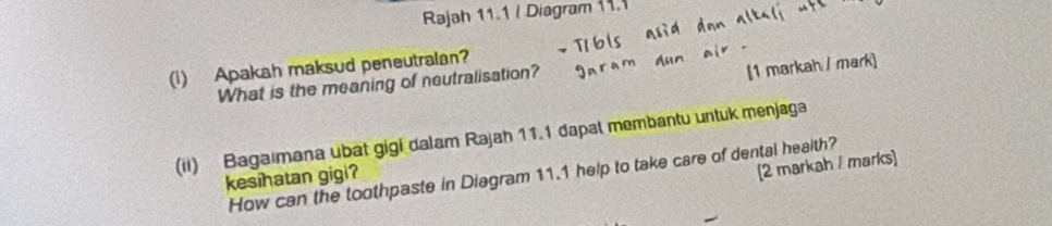 Rajah 11.1 ( Diagram 11.1 
[1 markah / mark] 
(1) Apakah maksud peneutralan? 
What is the meaning of neutralisation? 
(ii) Bagaimana ubat gigi dalam Rajah 11.1 dapat membantu untuk menjaga 
[2 markah / marks] 
How can the toothpaste in Diagram 11.1 help to take care of dental health? 
kesihatan gigi?