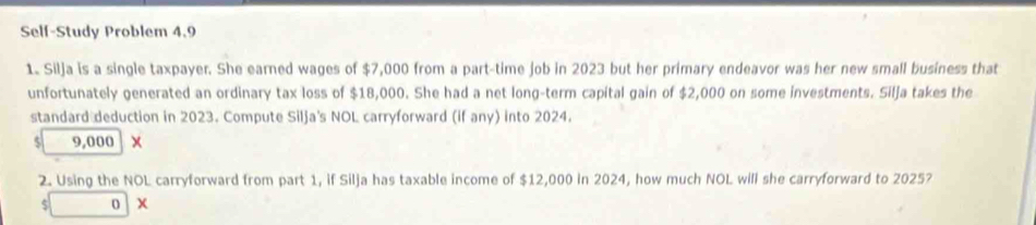 Self-Study Problem 4.9 
1. Silja is a single taxpayer. She earned wages of $7,000 from a part-time job in 2023 but her primary endeavor was her new small business that 
unfortunately generated an ordinary tax loss of $18,000. She had a net long-term capital gain of $2,000 on some investments. Silja takes the 
standard deduction in 2023. Compute Silja's NOL carryforward (if any) into 2024.
$ 9,000 x
2. Using the NOL carryforward from part 1, if Silja has taxable income of $12,000 in 2024, how much NOL will she carryforward to 2025?
$ □ 0