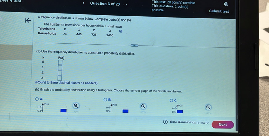 This test: 20 point(s) possible
Question 6 of 20 This question: 1 point(s)
possible Submit test
t
A frequency distribution is shown below. Complete parts (a) and (b).
The number of televisions per household in a small town
Televisions 0 1 2 3 8
Households 24 445 725 1408
(a) Use the frequency distribution to construct a probability distribution.
x P(x)
0
1
2
3
(Round to three decimal places as needed.)
(b) Graph the probability distribution using a histogram. Choose the correct graph of the distribution below.
A.
B.
C.
P(x)
P(x)
0.6
0.5
Time Remaining: 00:34:58 Next