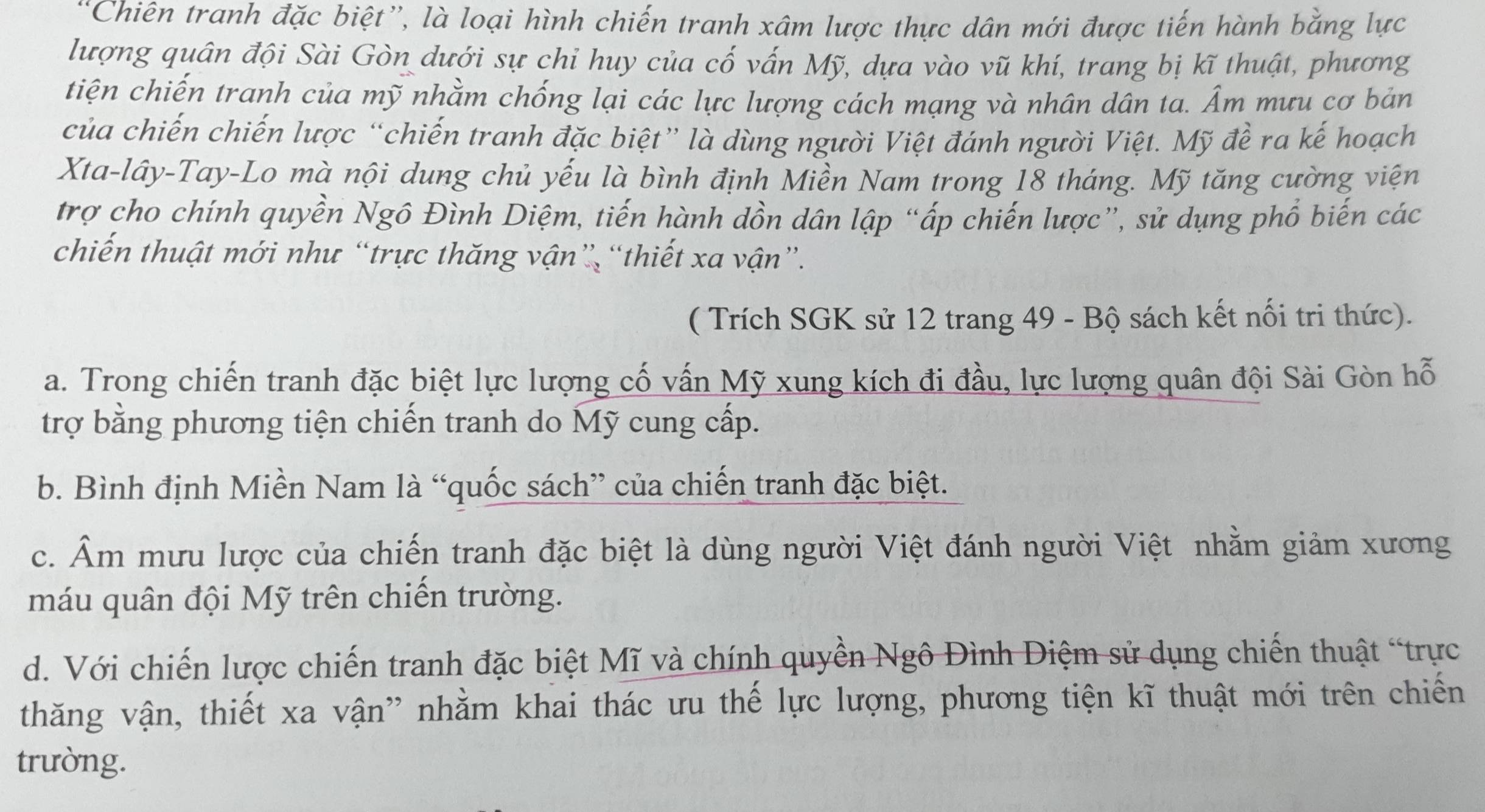 'Chiên tranh đặc biệt”, là loại hình chiến tranh xâm lược thực dân mới được tiến hành bằng lực
lượng quân đội Sài Gòn dưới sự chỉ huy của cố vấn Mỹ, dựa vào vũ khí, trang bị kĩ thuật, phương
tiện chiến tranh của mỹ nhằm chống lại các lực lượng cách mạng và nhân dân ta. Âm mưu cơ bản
của chiến chiến lược “chiến tranh đặc biệt” là dùng người Việt đánh người Việt. Mỹ đề ra kế hoạch
Xta-lây-Tay-Lo mà nội dung chủ yếu là bình định Miền Nam trong 18 tháng. Mỹ tăng cường viện
trợ cho chính quyền Ngô Đình Diệm, tiến hành dồn dân lập “ấp chiến lược”, sử dụng phổ biến các
chiến thuật mới như “trực thăng vận” “thiết xa vận”.
( Trích SGK sử 12 trang 49 - Bộ sách kết nối tri thức).
a. Trong chiến tranh đặc biệt lực lượng cố vấn Mỹ xung kích đi đầu, lực lượng quân đội Sài Gòn hỗ
trợ bằng phương tiện chiến tranh do Mỹ cung cấp.
b. Bình định Miền Nam là “quốc sách” của chiến tranh đặc biệt.
c. Âm mưu lược của chiến tranh đặc biệt là dùng người Việt đánh người Việt nhằm giảm xương
máu quân đội Mỹ trên chiến trường.
d. Với chiến lược chiến tranh đặc biệt Mĩ và chính quyền Ngô Đình Diệm sử dụng chiến thuật “trực
thăng vận, thiết xa vận” nhằm khai thác ưu thế lực lượng, phương tiện kĩ thuật mới trên chiến
trường.