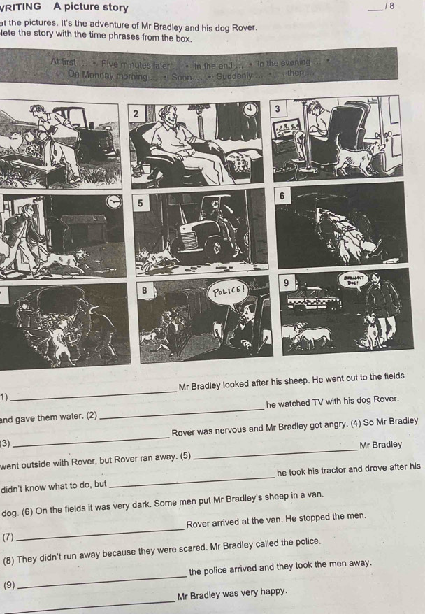 VRITING A picture story 
18 
_ 
at the pictures. It's the adventure of Mr Bradley and his dog Rover. 
lete the story with the time phrases from the box. 
At first ... . Five minutes fater .. > In the end ... • In the evening 
On Monday morning ... + Soon ... .. Suddenly ... " then 
1)_ Mr Bradley looked after his sheep. He went out to the fields 
and gave them water. (2) _he watched TV with his dog Rover. 
_ 
(3)_ Rover was nervous and Mr Bradley got angry. (4) So Mr Bradley 
Mr Bradley 
went outside with Rover, but Rover ran away. (5) 
didn't know what to do, but _he took his tractor and drove after his 
dog. (6) On the fields it was very dark. Some men put Mr Bradley's sheep in a van. 
(7) _Rover arrived at the van. He stopped the men. 
(8) They didn't run away because they were scared. Mr Bradley called the police. 
(9) _the police arrived and they took the men away. 
_ 
Mr Bradley was very happy.