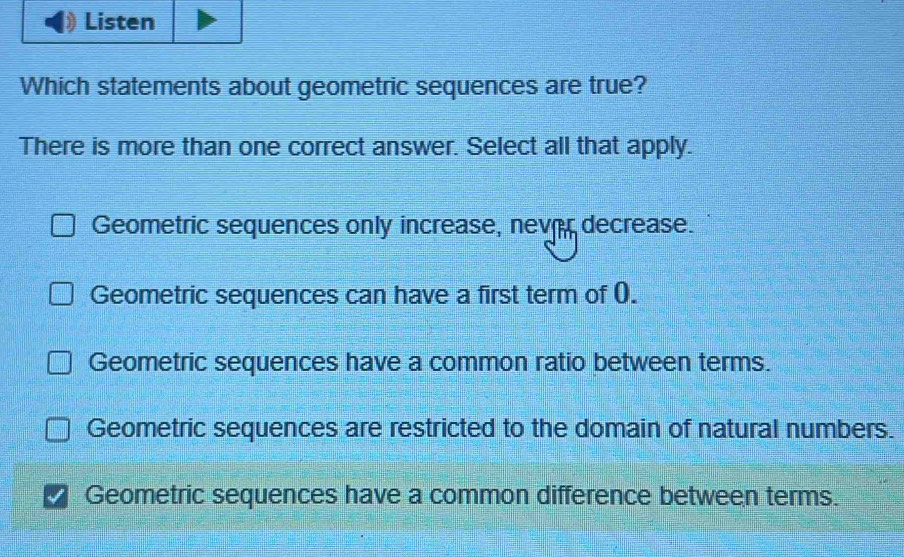 Listen
Which statements about geometric sequences are true?
There is more than one correct answer. Select all that apply.
Geometric sequences only increase, never decrease.
Geometric sequences can have a first term of (.
Geometric sequences have a common ratio between terms.
Geometric sequences are restricted to the domain of natural numbers.
Geometric sequences have a common difference between terms.