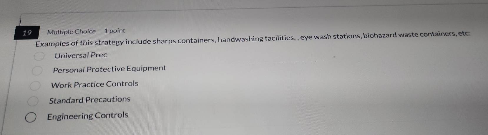 Examples of this strategy include sharps containers, handwashing facilities, , eye wash stations, biohazard waste containers, etc:
Universal Prec
Personal Protective Equipment
Work Practice Controls
Standard Precautions
Engineering Controls