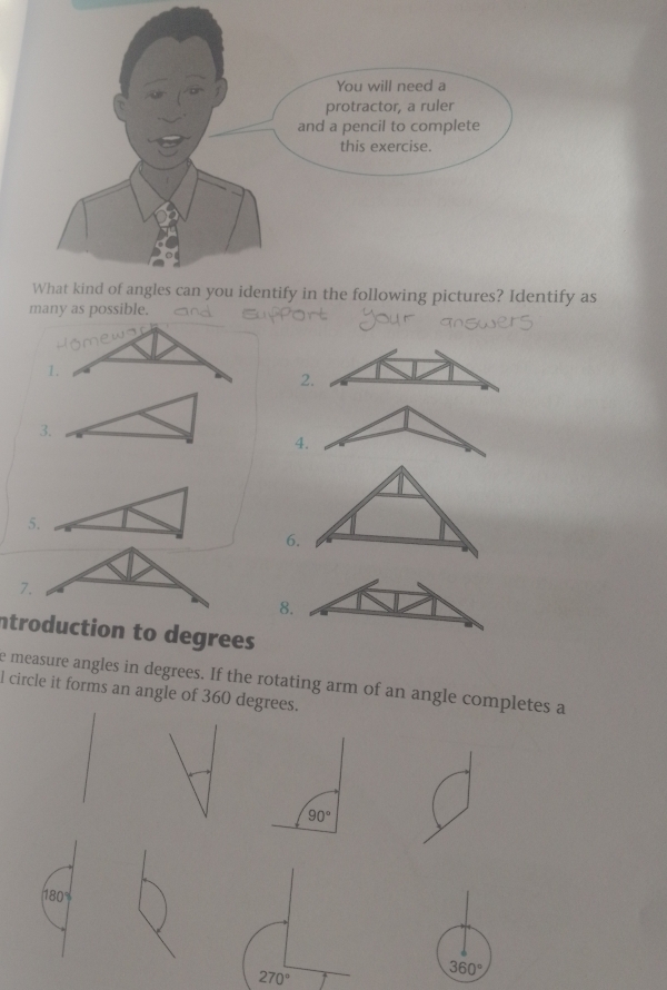 You will need a
protractor, a ruler
and a pencil to complete
this exercise.
What kind of angles can you identify in the following pictures? Identify as
many as possible.
1.
2
3.
4.
5.
6.
7.
8.
ntroduction to degrees 
e measure angles in degrees. If the rotating arm of an angle completes a
l circle it forms an angle of 360 degrees.
(180°)
270°
360°