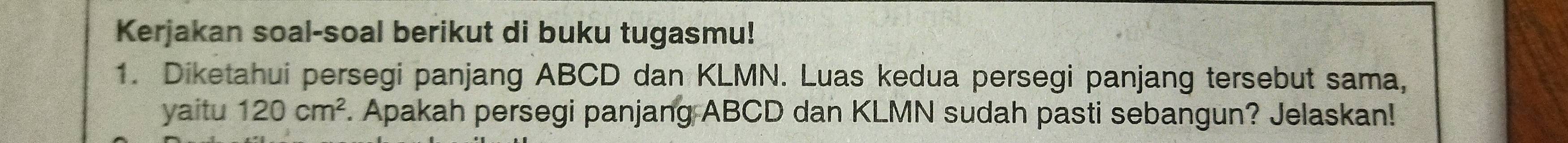 Kerjakan soal-soal berikut di buku tugasmu! 
1. Diketahui persegi panjang ABCD dan KLMN. Luas kedua persegi panjang tersebut sama, 
yaitu 120cm^2 F. Apakah persegi panjang ABCD dan KLMN sudah pasti sebangun? Jelaskan!