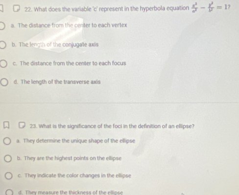 What does the variable 'c' represent in the hyperbola equation  x^2/a^2 - y^2/b^2 =1 ?
a. The distance from the center to each vertex
b. The length of the conjugate axis
c. The distance from the center to each focus
d. The length of the transverse axis
23. What is the significance of the foci in the definition of an ellipse?
a. They determine the unique shape of the ellipse
b. They are the highest points on the ellipse
c. They indicate the color changes in the ellipse
d. They measure the thickness of the ellinse