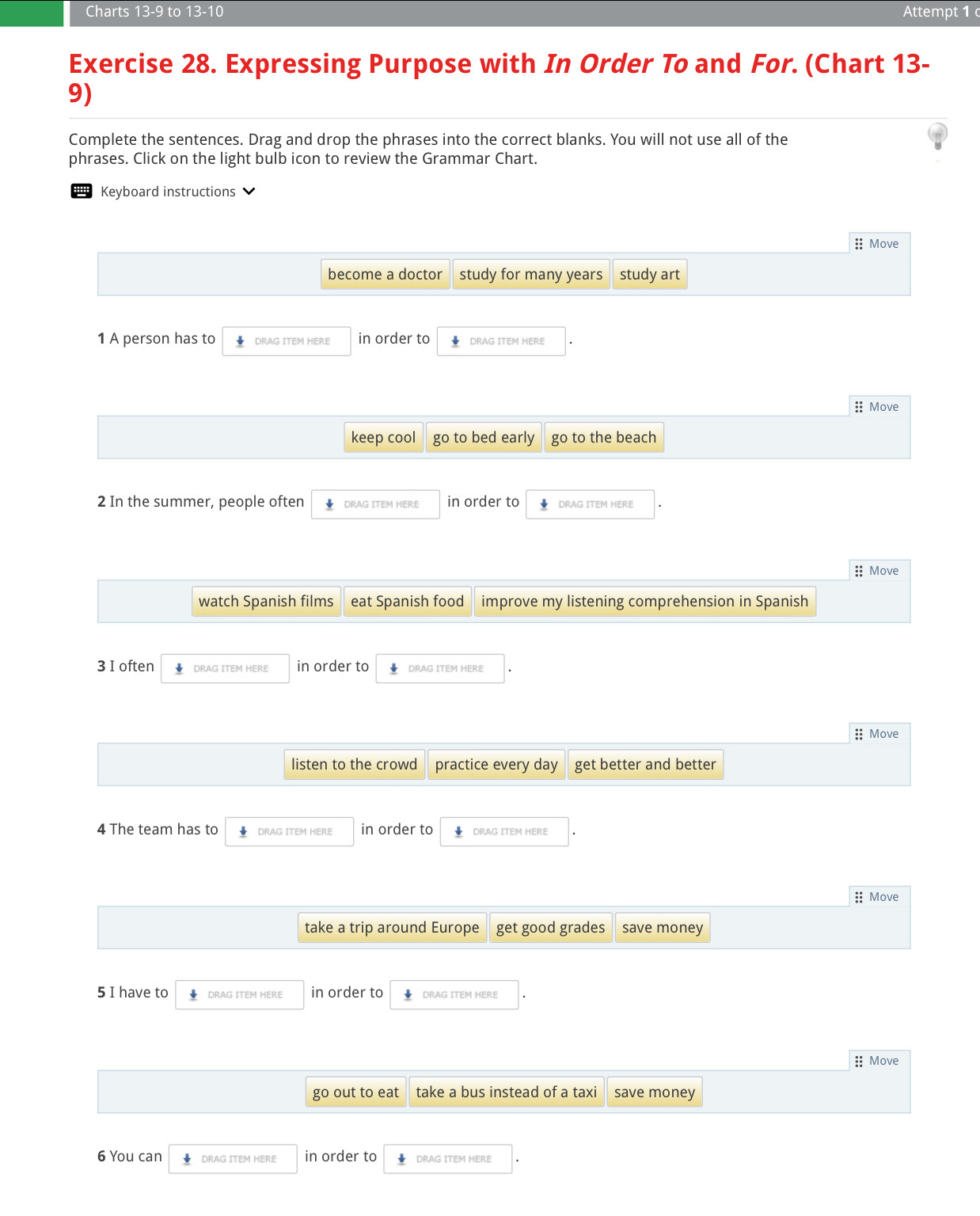 Charts 13-9 to 13-10 Attempt 1 
Exercise 28. Expressing Purpose with In Order To and For. (Chart 13- 
9) 
Complete the sentences. Drag and drop the phrases into the correct blanks. You will not use all of the 
phrases. Click on the light bulb icon to review the Grammar Chart. 
'' Keyboard instructions 
:: Move 
become a doctor study for many years study art 
1 A person has to DRAG ITEM HERE in order to DRAG ITEM HERE 
:: Move 
keep cool go to bed early go to the beach 
2 In the summer, people often DRAG ITEM HERE in order to DRAG ITEM HERE 
:: Move 
watch Spanish films eat Spanish food improve my listening comprehension in Spanish 
3 I often DRAG ITEM HERE in order to DRAG ITEM HERE 
:; Move 
listen to the crowd practice every day get better and better 
4 The team has to DRAG ITEM HERE in order to DRAG ITEM HERE 
:: Move 
take a trip around Europe get good grades save money 
5 I have to DRAG ITEM HERE in order to DRAG ITEM HERE 
:; Move 
go out to eat take a bus instead of a taxi save money 
6 You can DRAG ITEM HERE in order to DRAG ITEM HERE