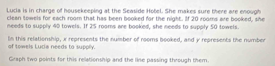 Lucia is in charge of housekeeping at the Seaside Hotel. She makes sure there are enough 
clean towels for each room that has been booked for the night. If 20 rooms are booked, she 
needs to supply 40 towels. If 25 rooms are booked, she needs to supply 50 towels. 
In this relationship, x represents the number of rooms booked, and y represents the number 
of towels Lucia needs to supply. 
Graph two points for this relationship and the line passing through them.