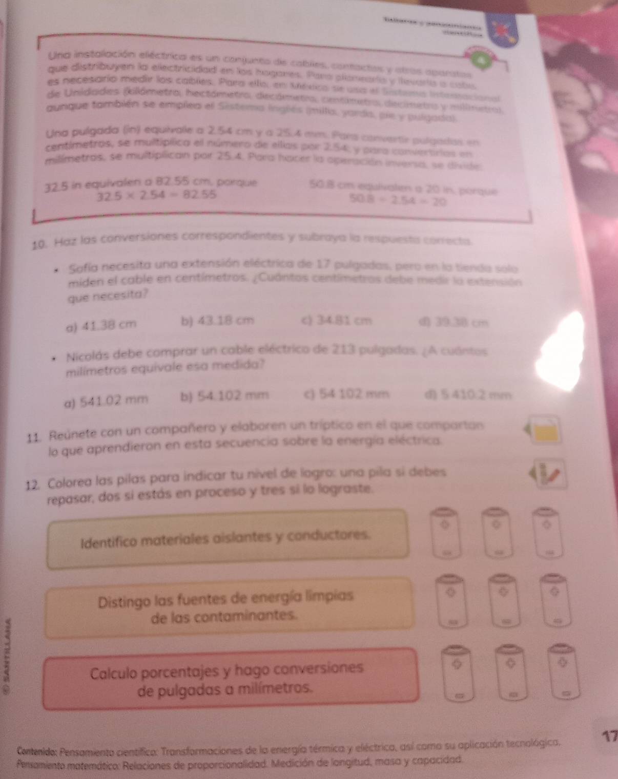 Una instalación eléctrica es un conjunto de cables, contactas y atras aparitas
que distribuyen la electricidad en los hogares. Para plameara y levarta a caba
es necesarío medir los cables, Para ello, en México se usa el Sistemo intentacional
de Unidades (kilámetro, hectámetro, decámetro, centimetro, decimetrs y millnetro)
aunque fambién se emplea el Sistema inglés (milla, yarda, pie y pulgada).
Una pulgada (in) equirale a 2.54 cm y a 25.4 mm. Pars convertie pulgadas en
centimetros, se multípíica el número de ellas por 2.54, y para convertrias en
milímetras, se multiplican por 25.4. Para hacer la operación inversa, se divide
32.5 in equivalen a 82.55 cm. porque 50.8 cm equivalen a 20 in, porque
32.5* 2.54=82.55
508/ 2.54=20
10. Haz las conversiones correspondientes y subraya la respuests correcta
Sofía necesita una extensión eléctrica de 17 pulgadas, pero en la tienda solo
miden el cable en centímetros. ¿Cuántos centímetros debe medir la extensión
que necesita?
a) 41.38 cm b) 43.18 cm c) 34.81 cm d) 10.2) cm
Nicolás debe comprar un cable eléctrico de 213 pulgadas. ¿A cuántos
milimetros equivale esa medida?
a) 541.02 mm b) 54.102 mm c) 54 102 mm d) 5 410:2 mm
11. Reúnete con un compañero y elaboren un tríptico en el que compartan
lo que aprendieron en esta secuencia sobre la energía eléctrica.
12. Colorea las pilas para indicar tu nivel de logro: una pila sí debes
repasar, dos sí estás en proceso y tres sí lo lograste.
Q
Identifico materiales aislantes y conductores.
4
Distingo las fuentes de energía limpias
de las contaminantes.
a
Calculo porcentajes y hago conversiones φ
de pulgadas a milímetros.
Contenido: Pensamiento cientifica: Transformaciones de la energía térmica y eléctrica, así como su aplicación tecnológica. 17
Persamiento matemático: Relaciones de proporcionalidad. Medición de longitud, masa y capacidad.
