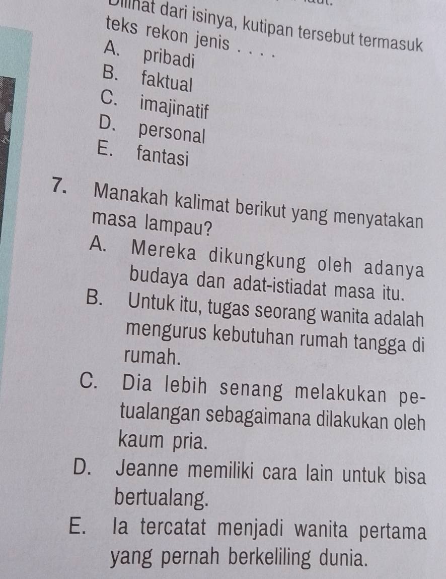 Olllhat dari isinya, kutipan tersebut termasuk
teks rekon jenis . . . .
A. pribadi
B. faktual
C. imajinatif
D. personal
E. fantasi
7. Manakah kalimat berikut yang menyatakan
masa lampau?
A. Mereka dikungkung oleh adanya
budaya dan adat-istiadat masa itu.
B. Untuk itu, tugas seorang wanita adalah
mengurus kebutuhan rumah tangga di
rumah.
C. Dia lebih senang melakukan pe-
tualangan sebagaimana dilakukan oleh
kaum pria.
D. Jeanne memiliki cara lain untuk bisa
bertualang.
E. Ia tercatat menjadi wanita pertama
yang pernah berkeliling dunia.