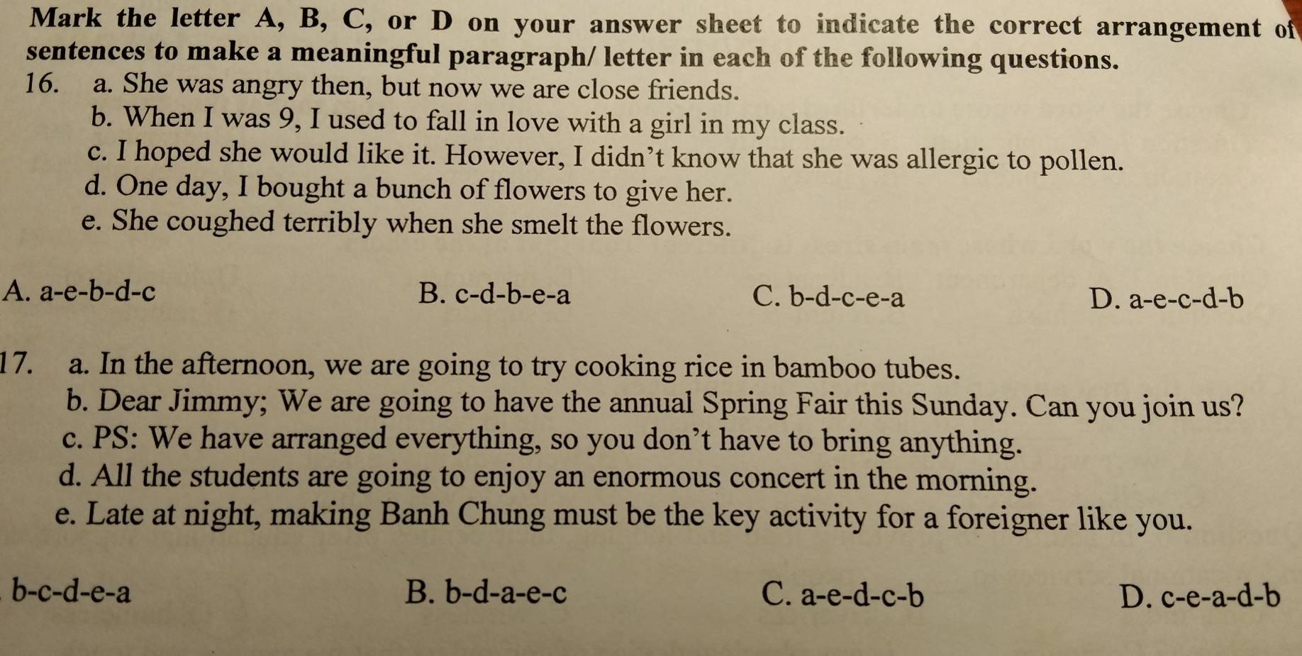 Mark the letter A, B, C, or D on your answer sheet to indicate the correct arrangement of
sentences to make a meaningful paragraph/ letter in each of the following questions.
16. a. She was angry then, but now we are close friends.
b. When I was 9, I used to fall in love with a girl in my class.
c. I hoped she would like it. However, I didn’t know that she was allergic to pollen.
d. One day, I bought a bunch of flowers to give her.
e. She coughed terribly when she smelt the flowers.
A. a-e-b-d-c B. c-d-b-e-a C. b-d-c-e-a D. a-e-c-d-b
17. a. In the afternoon, we are going to try cooking rice in bamboo tubes.
b. Dear Jimmy; We are going to have the annual Spring Fair this Sunday. Can you join us?
c. PS: We have arranged everything, so you don’t have to bring anything.
d. All the students are going to enjoy an enormous concert in the morning.
e. Late at night, making Banh Chung must be the key activity for a foreigner like you.
b-c-d-e-a
B. b-d-a-e-c C. a-e-d-c-b D. c-e-a-d-b