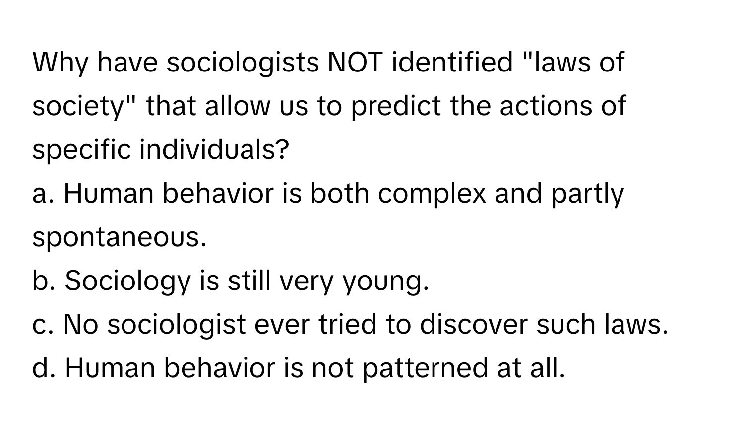 Why have sociologists NOT identified "laws of society" that allow us to predict the actions of specific individuals?

a. Human behavior is both complex and partly spontaneous. 
b. Sociology is still very young.
c. No sociologist ever tried to discover such laws.
d. Human behavior is not patterned at all.