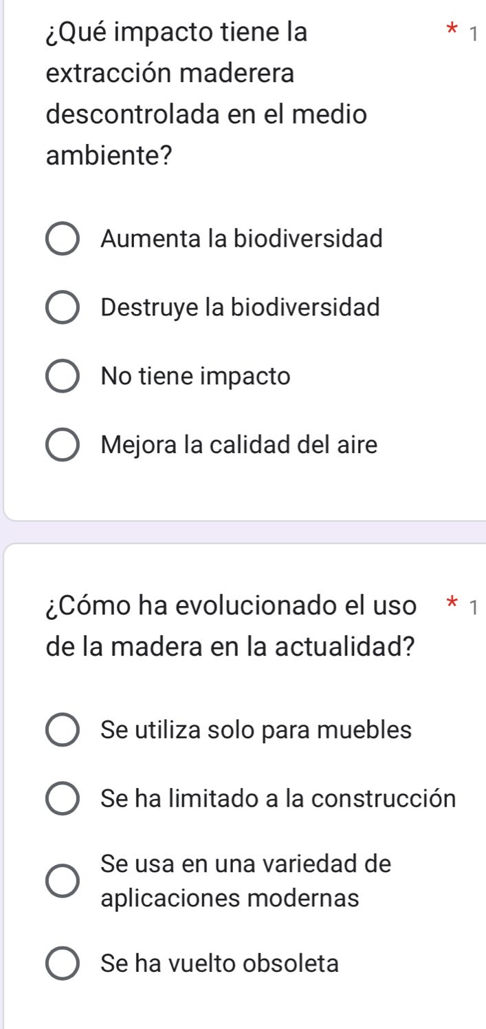 ¿Qué impacto tiene la 1
extracción maderera
descontrolada en el medio
ambiente?
Aumenta la biodiversidad
Destruye la biodiversidad
No tiene impacto
Mejora la calidad del aire
¿Cómo ha evolucionado el uso * 1
de la madera en la actualidad?
Se utiliza solo para muebles
Se ha limitado a la construcción
Se usa en una variedad de
aplicaciones modernas
Se ha vuelto obsoleta