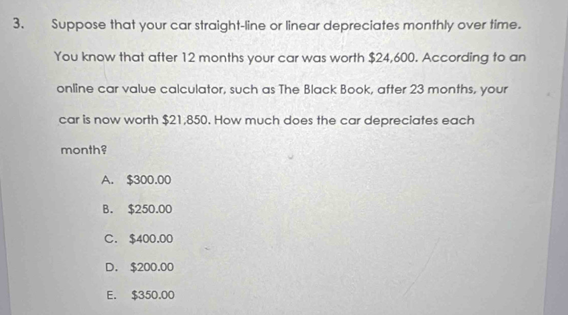 Suppose that your car straight-line or linear depreciates monthly over time.
You know that after 12 months your car was worth $24,600. According to an
online car value calculator, such as The Black Book, after 23 months, your
car is now worth $21,850. How much does the car depreciates each
month?
A. $300.00
B. $250.00
C. $400.00
D. $200.00
E. $350.00