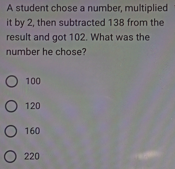 A student chose a number, multiplied
it by 2, then subtracted 138 from the
result and got 102. What was the
number he chose?
100
120
160
220