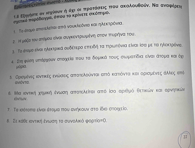 ρωτησειςτυπου σωστδ - λυυυ
1.δ Εξηγνίήίστεααννοισχύίουνακήοδόχιαοοιαπαρροαταάασεις δπτου ακολουθούνς Να αναφρεέρετε
σχετικό ππαράδειγμα, όπου το κρίνετε σκόπιμο.
1. Το άτομο απτοτελείται αττό νουκλεόνια και ηλεκτρρόνια.
2. Ημάζα του ατόμου είναι συγκεντρωμένη στονα πτουνρήηνα του.
3. Το άτομο είναι ηλεκτρικά ουδέτερο εττειδηήη τα πτρωτόνια είναι ίσα με ταα ηλεκτρόνια.
4. Στη φύίσηαυπτάρχουν στοιχεία πτου τα δομικά τους σωματίδια είναι άτομα καιόχι
μόρια.
5. Ορισμένες ιοντικές ενώσεις απτοτελούνται αττό κατιόντα και ορισμένες άλλες από
ανιόντα.
6. Μια ιοντική χημική οένωση απτοτελείται αττό ίσο αριθμό θετικών και αρνητικών
IÓVTWV.
7. Τα ισότοπτα είναι άτομα πτου ανήκουν στο ίδιο στοιχείο
8. Σε κάθειοντικήη ενωσηα το συνολικό φορτίος =0.
22