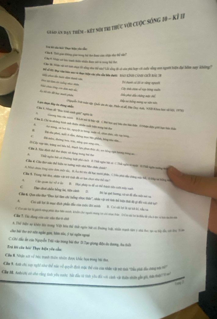 Giáo An đay thêm - kết nôi tri thức với cuộc sống 10 - kỉ B
Tri lới ciu hoi Thục hiện yêu củu:
Căm 8. Thời gian không giao trong bài thư được cám nhận như thể não?
Cầu 9. Nhận sớt bứu tranh thiên nhiên được mô tả trong bi thơ.
Cầu 10. Nhân vật tớt tiính chạy lối sống như thể nào? Lỗi sống đô có còn phù hợp với cuộc sống con người hiện đại hằm may không)
Để số 02: Đọc văn bàu sau và thực hiện các yêu cầu bên đưới: BÁO KÍNH CÁNH GIÔI BÁI 38
Mấy phim lần tranớc dệm thanh văn,
Đeo lợt làm chi tuếng nhọc thân,
Trì thanh cá lội in vùng nguyệt,
Nhà chúa lóng còn đam một tắc,
Cây tỉnh chim về rợp bóng xuấn.
Ấu vi tóc đã bạc mười phản
Dầu phái đầu chăng mặc thể,
Đấp tai biếng màng sự sắn văn
Lựu chọn đáp án đúng nhất:
(Nguyễn Trai toàn tập, Quốc ám thi sập, Phần vi để, Đào Duy Anh, NXB Khoa học xã bội, 1976)
Cáw 1, Nhan đề ''Bảo kính cánh giới'' nghĩa là:
A.  Guong bầu răn minh B.Lời nói là báo vật C.Bài học quý bầu cho hán thân D.Nhận diện giới hạn bản thần
Cầu 2. Chỉ ra những hình ảnh thiên nhiên xuất hiện trong bài thư
A. Ao trong, cá bởi lội, nguyệt in bóng, xuấn về, chim chức, cây rợp bóng.
“  Đá rêu phơi, suổi rì rằm, thông mọc bên ghênh, bóng trúc rồm....
C. Đá môn, đường hoa, trúc, nắng qua song cứa,..
D.Cây xợp tán, trăng sơi bên hồ, thạch lựu phun thức đó, sen hồng ngặt hương trong as....
Cầu 3, Xác định thể thơ được sử dụng trong bài thơ
A. Thất ngôn bát cú Đường luật phá cách B.Thất ngôn bát cú C.Thất ngôn từ tuyệt D.Thất ngôn trường trì
Cầu 4. Cầu thơ nào thể hiện tư tướng một nhà Nho chân chính?
A.Nhó chúa lông còn đơn một tắc, B.Âu thi tóc đã bục mười phân. C.Dầu phái đầu chững mặc tể, D.Đấp tai biếng trớ
Cầu S. Frong bài thợ, nhân vật trữ tinh đã có lựa chọn như thể nào?
N Cáo quan lui về  ở ân B. Học phép tu để có thể thành tiên cuỡi mẫy xanh
C Đạo chơi chồn bồng lai, tiên cánh D. Bó lại quē hương, xứ sở để đến một nơi xa
Câu 6. Qua cầu thơ ''Đeo lợi làm chỉ luống nhọc thần''', nhân vật trữ tính thể hiện thái độ gì đổi với chữ lợi?
A. Coi cái lợi là mục đích phần đấu của cuộc đời minh B. Coi cái lợi là sự ích kí, xấu xa
C Coi co lợi là gánh mặng phái đợo bên minh, khiển cho người mang lợi chi nhợc thân D.Coi cái lợi là điều tắt yêu ở đời và tii tn tn nời
Cầu 7. Tác dụng của các câu thơ 6 chữ
A.Thể hiện sự khéo léo trong Việt hóa thể thất ngôn bát cú Đường luật, nhân mạnh tâm ý nhà thơ, tạo sự hắp dẫn, snh động BLâm
cho bái tho trở nên ngắn gọn, hâm súc, ý tại ngồn ngoại
C.Ghi dầu ấn của Nguyễn Trãi vào trong bài thơ D.Tạo giọng điệu du dương, tha thiết
Trá lời cầu hồi/ Thực hiện yêu cầu:
Cầu 8. Nhận xét về bức tranh thiên nhiên được khắc họa trong bài thơ,
Cầu 9. Anh chị suy nghĩ như thể nào về quyết định mặc thể của của nhân vật trữ tính ''Dầu phải đầu đhàng mợ ti '''
Căa 10. Anh chị có cho rằng tình yêu nước bắt đầu từ tính yêu đổi với cảnh vật thiên nhiên gần gới, thên tu   n
them att