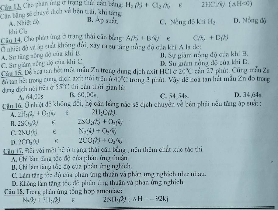 Câu 13, Cho phản ứng ở trạng thái cân bằng: H_2(k)+Cl_2(k) e 2HCl(k)(△ H<0)
Cân bằng sẽ chuyể dịch về bên trái, khi tăng:
B. Áp suất.
A. Nhiệt độ. C. Nồng độ khí H_2. D. Nồng độ
khí Cl_2
Câu 14. Cho phản ứng ở trạng thái cân bằng: A(k)+B(k) C(k)+D(k)
Ở nhiệt độ và áp suất không đổi, xảy ra sự tăng nồng độ của khí A là do:
A. Sự tăng nổng độ của khí B.
B. Sự giảm nồng độ của khí B.
C. Sự giảm nồng độ của khí C.
D. Sự giảm nồng độ của khí D.
Câu 15. Để hoà tan hết một mẫu Zn trong dung dịch axít HCl ở 20°C cần 27 phút. Cũng mẫu Zn
đó tan hết trong dung dịch axít nói trên ở 40°C trong 3 phút. Vậy để hoà tan hết mẫu Zn đó trong
dung dịch nói trên ở 55°C thì cần thời gian là:
A. 64,00s. B. 60,00s. C. 54,54s. D. 34,64s.
Câu 16. Ở nhiệt độ không đồi, hệ cân bằng nào sẽ dịch chuyển về bên phải nếu tăng áp suất :
A. 2H_2(k)+O_2(k) € 2H_2O(k).
B. 2SO_3(k) 2SO_2(k)+O_2(k)
C. 2NO(k) N_2(k)+O_2(k)
D. 2CO_2(k) 2CO(k)+O_2(k)
Câu 17. Đối với một hệ ở trạng thái cân bằng , nếu thêm chất xúc tác thì
A. Chi làm tăng tốc độ của phản ứng thuận.
B. Chi làm tăng tốc độ của phản ứng nghịch.
C. Làm tăng tốc độ của phản ứng thuận và phản ưng nghịch như nhau.
D. Không làm tăng tốc độ phản ứng thuận và phản ứng nghịch.
Câu 18. Trong phản ứng tổng hợp amoniac:
N_2(k)+3H_2(k) € 2NH_3(k);△ H=-92kj