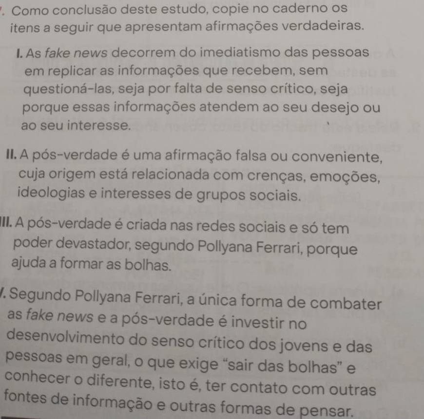 Como conclusão deste estudo, copie no caderno os 
itens a seguir que apresentam afirmações verdadeiras. 
I. As fake news decorrem do imediatismo das pessoas 
em replicar as informações que recebem, sem 
questioná-las, seja por falta de senso crítico, seja 
porque essas informações atendem ao seu desejo ou 
ao seu interesse. 
II.A pós-verdade é uma afirmação falsa ou conveniente, 
cuja origem está relacionada com crenças, emoções, 
ideologias e interesses de grupos sociais. 
III. A pós-verdade é criada nas redes sociais e só tem 
poder devastador, segundo Pollyana Ferrari, porque 
ajuda a formar as bolhas. 
V. Segundo Pollyana Ferrari, a única forma de combater 
as fake news e a pós-verdade é investir no 
desenvolvimento do senso crítico dos jovens e das 
pessoas em geral, o que exige “sair das bolhas” e 
conhecer o diferente, isto é, ter contato com outras 
fontes de informação e outras formas de pensar.