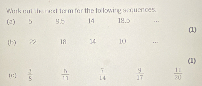 Work out the next term for the following sequences. 
(a) 5 9.5 14 18.5... 
(1) 
(b) 22 18 14 10... 
(1) 
(c)  3/8   5/11   7/14   9/17   11/20 