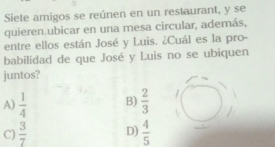 Siete amigos se reúnen en un restaurant, y se
quieren ubicar en una mesa circular, además,
entre ellos están José y Luis. ¿Cuál es la pro-
babilidad de que José y Luis no se ubiquen
juntos?
A)  1/4 
B)  2/3 
D)
C)  3/7   4/5 