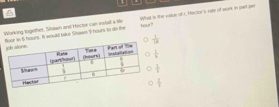 Working together, Shawn and Hector can install a tile hour? What is the value of r, Hector's rate of work in part per
floor in 6 hours. It would take Shawn 9 hours to do the
 1/18 
 1/9 
 1/3 
 2/3 