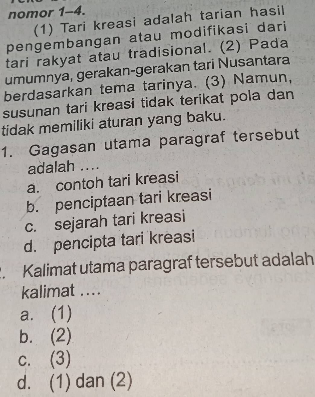 nomor 1-4.
(1) Tari kreasi adalah tarian hasil
pengembangan atau modifikasi dari
tari rakyat atau tradisional. (2) Pada
umumnya, gerakan-gerakan tari Nusantara
berdasarkan tema tarinya. (3) Namun,
susunan tari kreasi tidak terikat pola dan
tidak memiliki aturan yang baku.
1. Gagasan utama paragraf tersebut
adalah ....
a. contoh tari kreasi
b. penciptaan tari kreasi
c. sejarah tari kreasi
d. pencipta tari kreasi
. Kalimat utama paragraf tersebut adalah
kalimat ....
a. (1)
b. (2)
c. (3)
d. (1) dan (2)