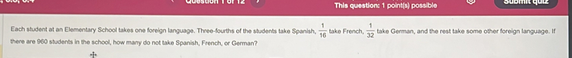 This question: 1 point(s) possible Sübmit quiz 
Each student at an Elementary School takes one foreign language. Three-fourths of the students take Spanish,  1/16  take French,  1/32  take German, and the rest take some other foreign language. If 
there are 960 students in the school, how many do not take Spanish, French, or German?