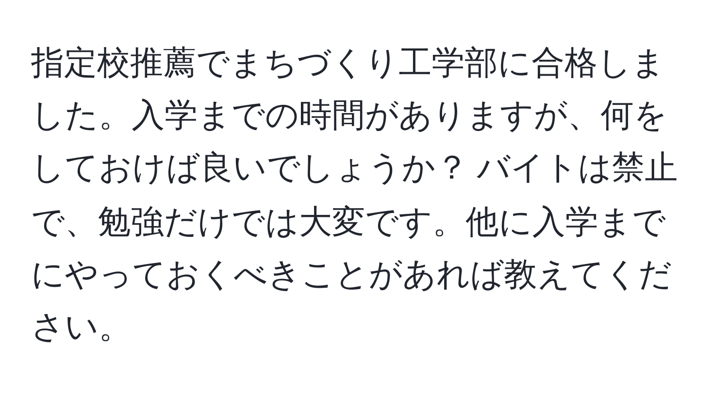 指定校推薦でまちづくり工学部に合格しました。入学までの時間がありますが、何をしておけば良いでしょうか？ バイトは禁止で、勉強だけでは大変です。他に入学までにやっておくべきことがあれば教えてください。