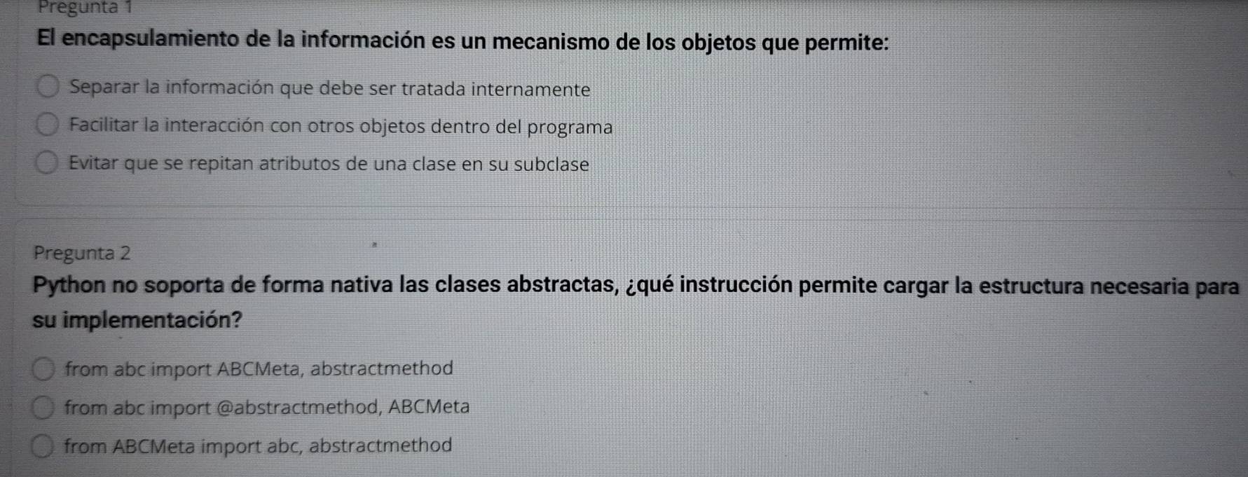 Pregunta 1
El encapsulamiento de la información es un mecanismo de los objetos que permite:
Separar la información que debe ser tratada internamente
Facilitar la interacción con otros objetos dentro del programa
Evitar que se repitan atributos de una clase en su subclase
Pregunta 2
Python no soporta de forma nativa las clases abstractas, ¿qué instrucción permite cargar la estructura necesaria para
su implementación?
from abc import ABCMeta, abstractmethod
from abc import @abstractmethod, ABCMeta
from ABCMeta import abc, abstractmethod