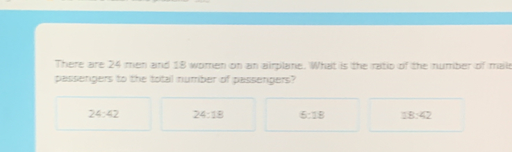 There are 24 men and 18 women on an airplane. What is the ratio of the number of mais
passengers to the total number of passengers?
24:42
24:18
5:18
18:42