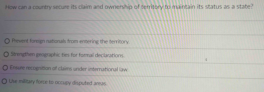 How can a country secure its claim and ownership of territory to maintain its status as a state?
Prevent foreign nationals from entering the territory.
Strengthen geographic ties for formal declarations.
Ensure recognition of claims under international law.
Use military force to occupy disputed areas.