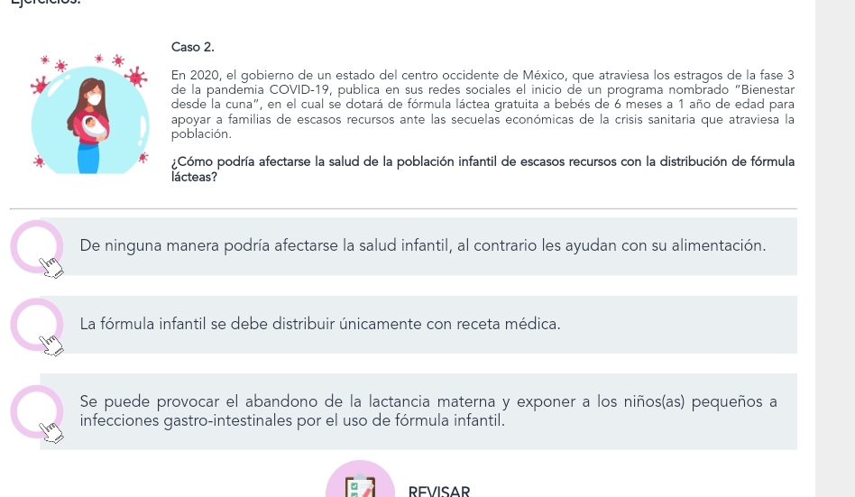 Caso 2.
En 2020, el gobierno de un estado del centro occidente de México, que atraviesa los estragos de la fase 3
de la pandemia COVID-19, publica en sus redes sociales el inicio de un programa nombrado "Bienestar
desde la cuna", en el cual se dotará de fórmula láctea gratuita a bebés de 6 meses a 1 año de edad para
apoyar a familias de escasos recursos ante las secuelas económicas de la crisis sanitaria que atraviesa la
población.
¿Cómo podría afectarse la salud de la población infantil de escasos recursos con la distribución de fórmula
lacteas?
De ninguna manera podría afectarse la salud infantil, al contrario les ayudan con su alimentación.
La fórmula infantil se debe distribuir únicamente con receta médica.
Se puede provocar el abandono de la lactancia materna y exponer a los niños(as) pequeños a
infecciones gastro-intestinales por el uso de fórmula infantil.
REVISAR