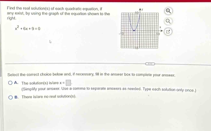 Find the real solution(s) of each quadratic equation, if
any exist, by using the graph of the equation shown to the
right.
x^2+6x+9=0
Select the correct choice below and, if necessary, fill in the answer box to complete your answer.
A. The solution(s) is/are x=□. 
(Simplify your answer. Use a comma to separate answers as needed. Type each solution only once.)
B. There is/are no real solution(s).