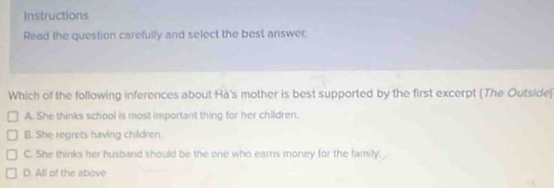 Instructions
Read the question carefully and select the best answer.
Which of the following inferences about Hà's mother is best supported by the first excerpt (The Outside)
A. She thinks school is most important thing for her children.
B. She regrets having children.
C. She thinks her husband should be the one who earns money for the family.
D. All of the above