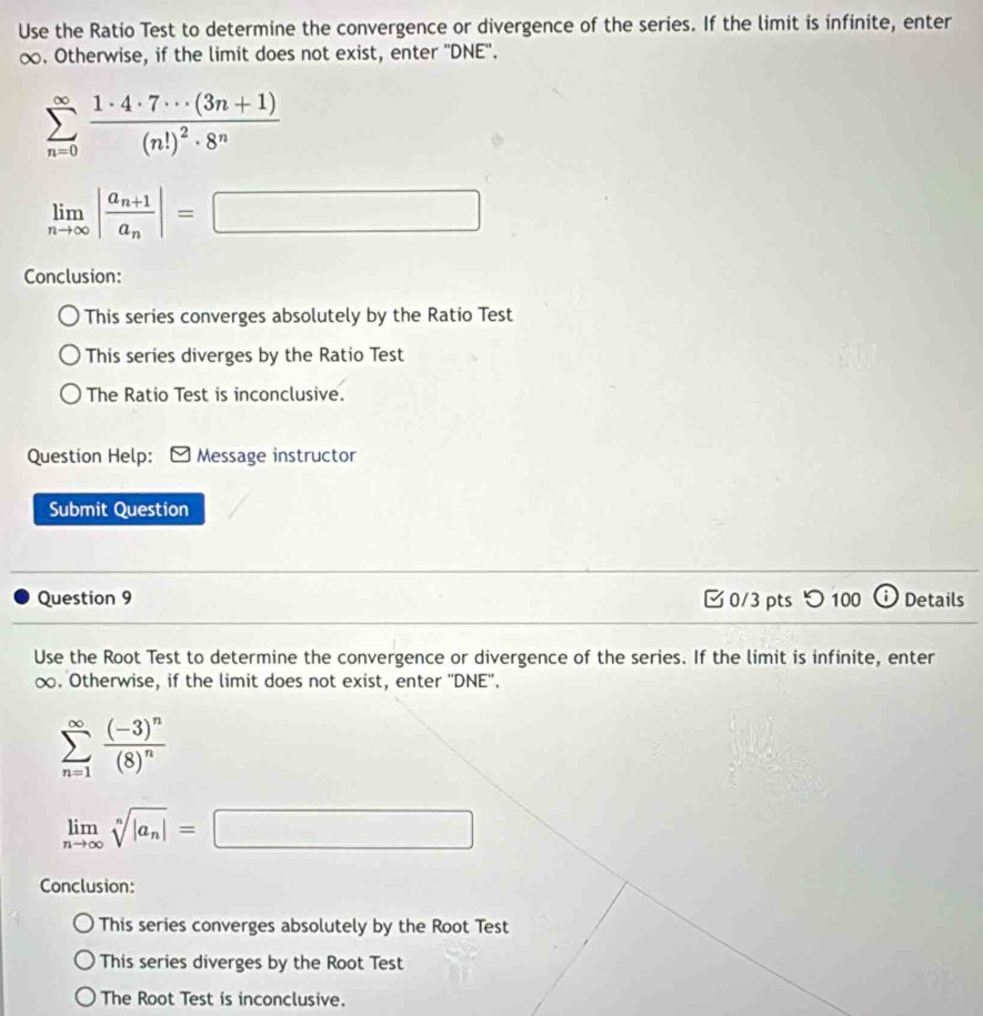 Use the Ratio Test to determine the convergence or divergence of the series. If the limit is infinite, enter
∞. Otherwise, if the limit does not exist, enter ''DNE''.
sumlimits _(n=0)^(∈fty)frac 1· 4· 7· ·s (3n+1)(n!)^2· 8^n
limlimits _nto ∈fty |frac a_n+1a_n|=□
Conclusion:
This series converges absolutely by the Ratio Test
This series diverges by the Ratio Test
The Ratio Test is inconclusive.
Question Help: Message instructor
Submit Question
Question 9 0/3 pts つ 100 Details
Use the Root Test to determine the convergence or divergence of the series. If the limit is infinite, enter
∞. Otherwise, if the limit does not exist, enter ''DNE''.
sumlimits _(n=1)^(∈fty)frac (-3)^n(8)^n
limlimits _nto ∈fty sqrt[n](|a_n)|=□
Conclusion:
This series converges absolutely by the Root Test
This series diverges by the Root Test
The Root Test is inconclusive.