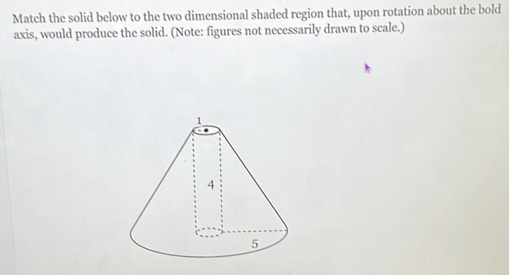 Match the solid below to the two dimensional shaded region that, upon rotation about the bold 
axis, would produce the solid. (Note: figures not necessarily drawn to scale.)