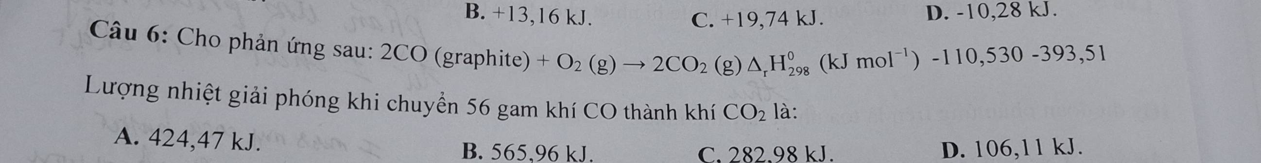 B. +13, 16 kJ. C. +19, 74 kJ. D. -10, 28 kJ.
Câu 6: Cho phản ứng sau: 2CO (graphite) +O_2(g)to 2CO_2 (g
△ _rH_(298)^0(kJmol^(-1))-110,530-393,51
Lượng nhiệt giải phóng khi chuyển 56 gam khí CO thành khí CO_2 là:
A. 424,47 kJ.
B. 565,96 kJ. C. 282.98 kJ. D. 106,11 kJ.