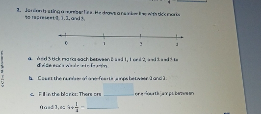 Jordan is using a number line. He draws a number line with tick marks 
to represent 0, 1, 2, and 3. 
a. Add 3 tick marks each between 0 and 1, 1 and 2, and 2 and 3 to 
divide each whole into fourths. 
< b. Count the number of one-fourth jumps between () and  3. 
c. Fill in the blanks: There are _one-fourth jumps between
0 and 3, 3/  1/4 = _