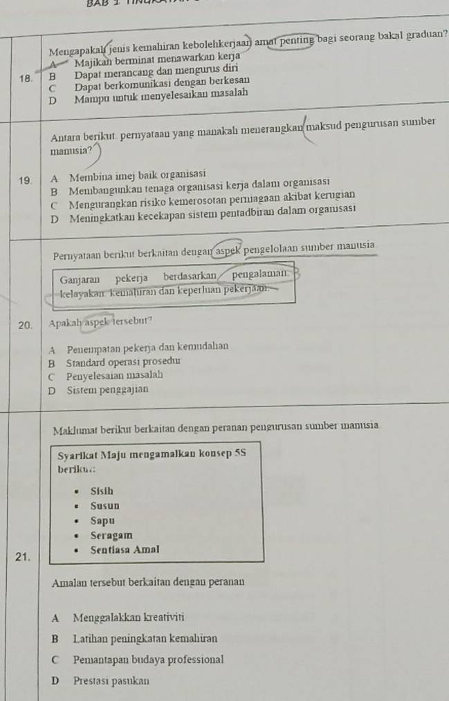 Mengapakali jenis kemahiran kebolehkerjaan amat penting bagi seorang bakal graduan?
Majikan berminat menawarkan kerja
18. B Dapat merancang dan mengurus diri
C Dapat berkomunikasi dengan berkesan
D Mampu untuk menyelesaikan masalah
Antara berikut. pernyataan yang manakahı menerangkan maksud pengurusan sumber
manusia?
19. A Membina imej baik organisasi
B Membangunkan tenaga organisasi kerja dalam organisasi
C Mengurangkan risiko kemerosotan perniagaan akibat kerugian
D Meningkatkan kecekapan sistem pentadbiran dalam organisasi
Pernyataan berikut berkaitan dengan aspek pengelolaan sumber manusia
Ganjaran pekerja berdasarkan pengalaman
kelayakan. kemaḥuran dan keperluan pekerjaæn.
20. Apakah/aspek/tersebut?
A Penempatan pekerja dan kemudalian
B Standard operasi prosedur
C Penyelesaian masalah
D Sistem penggajian
Maklumat berikut berkaitan dengan peranan pengurusan sumber manusia
Syarikat Maju mengamalkan konsep 5S
berikuc:
Sisih
Susun
Sapu
Seragam
21. Sentiasa Amal
Amalan tersebut berkaitan dengan peranan
A Menggalakkan kreativiti
B Latīhan peningkatan kemahiran
CPemantapan budaya professional
D Prestasi pasukan