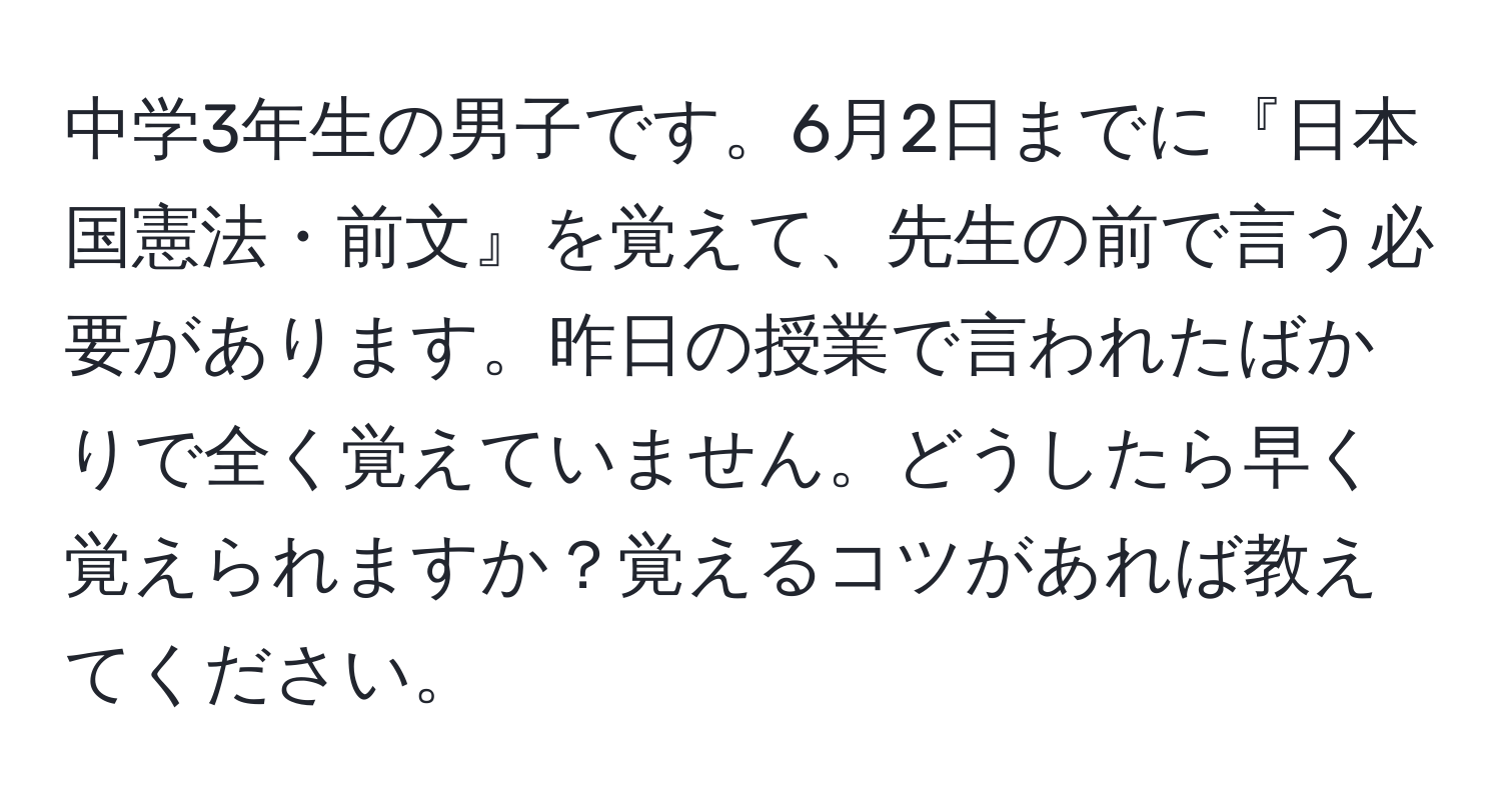 中学3年生の男子です。6月2日までに『日本国憲法・前文』を覚えて、先生の前で言う必要があります。昨日の授業で言われたばかりで全く覚えていません。どうしたら早く覚えられますか？覚えるコツがあれば教えてください。