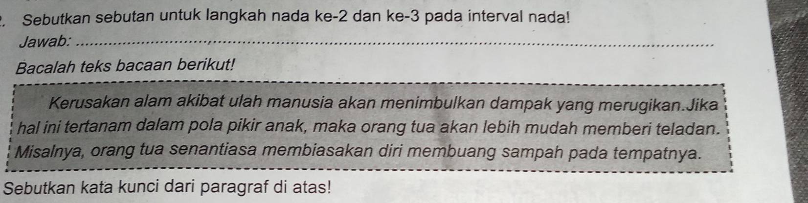 Sebutkan sebutan untuk langkah nada ke -2 dan ke -3 pada interval nada! 
Jawab:_ 
Bacalah teks bacaan berikut! 
Kerusakan alam akibat ulah manusia akan menimbulkan dampak yang merugikan.Jika 
hal ini tertanam dalam pola pikir anak, maka orang tua akan lebih mudah memberi teladan. 
Misalnya, orang tua senantiasa membiasakan diri membuang sampah pada tempatnya. 
Sebutkan kata kunci dari paragraf di atas!