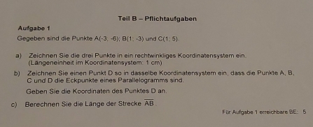 Teil B - Pflichtaufgaben 
Aufgabe 1 
Gegeben sind die Punkte A(-3,-6); B(1;-3) und C(1:5)
a) Zeichnen Sie die drei Punkte in ein rechtwinkliges Koordinatensystem ein. 
(Längeneinheit im Koordinatensystem: 1 cm) 
b) Zeichnen Sie einen Punkt D so in dasselbe Koordinatensystem ein, dass die Punkte A, B
C und D die Eckpunkte eines Parallelogramms sind. 
Geben Sie die Koordinaten des Punktes D an. 
c) Berechnen Sie die Länge der Strecke overline AB. 
Fülr Aufgabe 1 erreichbare BE: 5