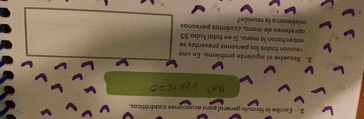 Escribe la fórmula general para ecuaciones cuadráticas. 
3. Resuelve el siguiente problema. En una 
reunión todas las personas presentes se 
estrecharon la mano. Si en total hubo 55
apretones de mano, ¿cuántas personas 
asistieron a la reunión?